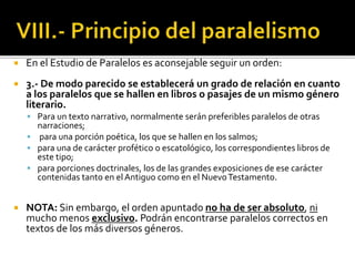  En el Estudio de Paralelos es aconsejable seguir un orden:
 3.- De modo parecido se establecerá un grado de relación en cuanto
a los paralelos que se hallen en libros o pasajes de un mismo género
literario.
 Para un texto narrativo, normalmente serán preferibles paralelos de otras
narraciones;
 para una porción poética, los que se hallen en los salmos;
 para una de carácter profético o escatológico, los correspondientes libros de
este tipo;
 para porciones doctrinales, los de las grandes exposiciones de ese carácter
contenidas tanto en el Antiguo como en el NuevoTestamento.
 NOTA: Sin embargo, el orden apuntado no ha de ser absoluto, ni
mucho menos exclusivo. Podrán encontrarse paralelos correctos en
textos de los más diversos géneros.
 