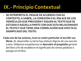  SE INTERPRETA EL PASAJE DE ACUERDO CON SU
CONTEXTO, A SABER, LA CONEXIÓN O EL ENLACE DE LOS
VERSÍCULOS QUE PRECEDENY SIGUEN ALTEXTO QUE SE
ESTUDIA O AQUELLA PARTE CON QUE ESTA RELACIONADO
ELTEXTOY QUETIENE UNA CORRELACIÓN QUE AFECTA EL
SIGNIFICADO DELTEXTO.
Cada uno de los autores, tuvo su razón particular al escribir sus
libros. AL desarrollar su tema hay enlaces lógicos de una sección
a otra. Debemos empeñarnos en descubrir el propósito general
del libro a fin de establecer el significado de ciertas palabras o
pasajes en el libro.
 