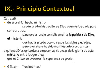 Col. 1:26
 de la cual fui hecho ministro,
según la administración de Dios que me fue dada para
con vosotros,
para que anuncie cumplidamente la palabra de Dios,
el misterio
que había estado oculto desde los siglos y edades,
pero que ahora ha sido manifestado a sus santos,
a quienes Dios quiso dar a conocer las riquezas de la gloria de este
misterio entre los gentiles;
que es Cristo en vosotros, la esperanza de gloria,
 Gál. 4:3: “rudimentos”
 
