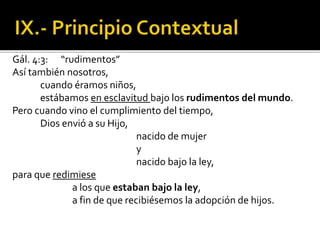 Gál. 4:3: “rudimentos”
Así también nosotros,
cuando éramos niños,
estábamos en esclavitud bajo los rudimentos del mundo.
Pero cuando vino el cumplimiento del tiempo,
Dios envió a su Hijo,
nacido de mujer
y
nacido bajo la ley,
para que redimiese
a los que estaban bajo la ley,
a fin de que recibiésemos la adopción de hijos.
 