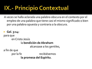 A veces se halla aclarada una palabra obscura en el contexto por el
empleo de una palabra que tiene casi el mismo significado o bien
por una palabra opuesta y contraria a la obscura.
 Gal. 3:14:
para que
en Cristo Jesús
la bendición de Abraham
alcanzase a los gentiles,
a fin de que
por la fe recibiésemos
la promesa del Espíritu.
 