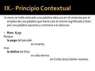 A veces se halla aclarada una palabra obscura en el contexto por el
empleo de una palabra que tiene casi el mismo significado o bien
por una palabra opuesta y contraria a la obscura.
 Rom. 6;23:
Porque
la paga del pecado
es muerte,
mas
la dádiva de Dios
es vida eterna
en Cristo Jesús Señor nuestro.
 
