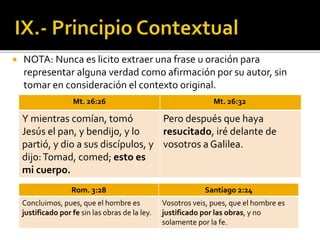 NOTA: Nunca es licito extraer una frase u oración para
representar alguna verdad como afirmación por su autor, sin
tomar en consideración el contexto original.
Mt. 26:26 Mt. 26:32
Y mientras comían, tomó
Jesús el pan, y bendijo, y lo
partió, y dio a sus discípulos, y
dijo:Tomad, comed; esto es
mi cuerpo.
Pero después que haya
resucitado, iré delante de
vosotros a Galilea.
Rom. 3:28 Santiago 2:24
Concluimos, pues, que el hombre es
justificado por fe sin las obras de la ley.
Vosotros veis, pues, que el hombre es
justificado por las obras, y no
solamente por la fe.
 