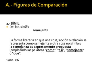 2.- SÍMIL
 Del lat. simĭlis
semejante
La forma literaria en que una cosa, acción o relación se
representa como semejante a otra cosa no similar;
la semejanza es expresamente propuesta
(empleando las palabras “como”, “así”, “semejante”
o “que”)
Sant. 1:6
 