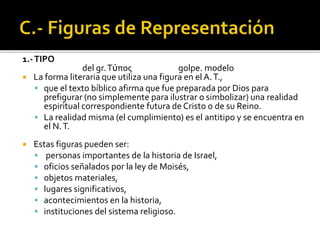 1.-TIPO
del gr.Τύπος golpe. modelo
 La forma literaria que utiliza una figura en el A.T.,
 que el texto bíblico afirma que fue preparada por Dios para
prefigurar (no simplemente para ilustrar o simbolizar) una realidad
espiritual correspondiente futura de Cristo o de su Reino.
 La realidad misma (el cumplimiento) es el antitipo y se encuentra en
el N.T.
 Estas figuras pueden ser:
 personas importantes de la historia de Israel,
 oficios señalados por la ley de Moisés,
 objetos materiales,
 lugares significativos,
 acontecimientos en la historia,
 instituciones del sistema religioso.
 
