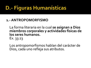 1.- ANTROPOMORFISMO
La forma literaria en la cual se asignan a Dios
miembros corporales y actividades físicas de
los seres humanos.
Ex. 33:23
Los antropomorfismos hablan del carácter de
Dios, cada uno refleja sus atributos.
 