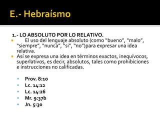 1.- LO ABSOLUTO POR LO RELATIVO.
 El uso del lenguaje absoluto (como “bueno”, “malo”,
“siempre”, “nunca”, “si”, “no”)para expresar una idea
relativa.
 Así se expresa una idea en términos exactos, inequívocos,
superlativos, es decir, absolutos, tales como prohibiciones
e instrucciones no calificadas.
 Prov. 8:10
 Lc. 14:12
 Lc. 14:26
 Mr. 9:37b
 Jn. 5:30
 