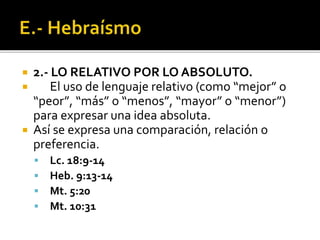  2.- LO RELATIVO POR LO ABSOLUTO.
 El uso de lenguaje relativo (como “mejor” o
“peor”, “más” o “menos”, “mayor” o “menor”)
para expresar una idea absoluta.
 Así se expresa una comparación, relación o
preferencia.
 Lc. 18:9-14
 Heb. 9:13-14
 Mt. 5:20
 Mt. 10:31
 