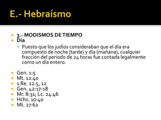  3.- MODISMOS DETIEMPO
 Día
 Puesto que los judíos consideraban que el día era
compuesto de noche (tarde) y día (mañana), cualquier
fracción del periodo de 24 horas fue contada legalmente
como un día entero.
 Gen. 1:5
 Mt. 12:40
 1 Re. 12:5, 12
 Gen. 42:17-18
 Mr. 8:31; Lc. 24:46
 Hchs. 10:40
 Mt. 27:62
 