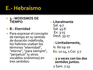  3.- MODISMOS DE
TIEMPO
 B.- Eternidad
 Para expresar el concepto
de tiempo en su sentido
de duración indefinida,
los hebreos usaban los
términos “eternidad”,
“eterno”, “para siempre”,
“perpetuo” (y otros
vocablos sinónimos) en
tres sentidos:
 Literalmente
Sal. 9:7
Sal. 45:6
Ex. 3:15
Deut. 33:27
Limitadamente,
Is. 60:19-20
Ex. 12:14, 1 Cor. 5:7
y a veces con los dos
sentidos juntos.
2 Sam. 7:13
 