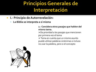  I.- Principio de Autorrevelación:
 La Biblia se interpreta a sí misma
2.- Considera otros pasajes que hablen del
mismo tema.
Da prioridad a los pasajes que mencionen
por primera vez el tema
Toma en cuenta que un mismo asunto
puede utilizar palabras sinónimas o incluso
no usar la palabra, pero si el concepto
 