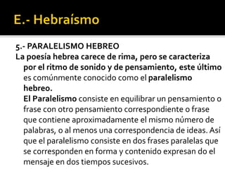 5.- PARALELISMO HEBREO
La poesía hebrea carece de rima, pero se caracteriza
por el ritmo de sonido y de pensamiento, este último
es comúnmente conocido como el paralelismo
hebreo.
El Paralelismo consiste en equilibrar un pensamiento o
frase con otro pensamiento correspondiente o frase
que contiene aproximadamente el mismo número de
palabras, o al menos una correspondencia de ideas. Así
que el paralelismo consiste en dos frases paralelas que
se corresponden en forma y contenido expresan do el
mensaje en dos tiempos sucesivos.
 