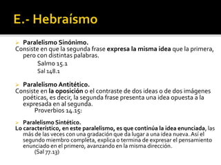  Paralelismo Sinónimo.
Consiste en que la segunda frase expresa la misma idea que la primera,
pero con distintas palabras.
Salmo 15.1
Sal 148.1
 Paralelismo Antitético.
Consiste en la oposición o el contraste de dos ideas o de dos imágenes
poéticas, es decir, la segunda frase presenta una idea opuesta a la
expresada en al segunda.
Proverbios 14.15:
 Paralelismo Sintético.
Lo característico, en este paralelismo, es que continúa la idea enunciada, las
más de las veces con una gradación que da lugar a una idea nueva. Así el
segundo miembro completa, explica o termina de expresar el pensamiento
enunciado en el primero, avanzando en la misma dirección.
(Sal 77.13)
 