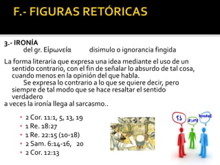 3.- IRONÍA
del gr. Εἰρωνεία disimulo o ignorancia fingida
La forma literaria que expresa una idea mediante el uso de un
sentido contrario, con el fin de señalar lo absurdo de tal cosa,
cuando menos en la opinión del que habla.
Se expresa lo contrario a lo que se quiere decir, pero
siempre de tal modo que se hace resaltar el sentido
verdadero
a veces la ironía llega al sarcasmo..
▪ 2 Cor. 11:1, 5, 13, 19
▪ 1 Re. 18:27
▪ 1 Re. 22:15 (10-18)
▪ 2 Sam. 6:14-16, 20
▪ 2 Cor. 12:13
 