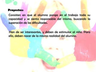 c Proyectos:
Consisten en que el alumno ponga en el trabajo toda su
capacidad y se sienta responsable del mismo, buscando la
superación de las dificultades.
Han de ser interesantes, y deben de estimular al niño. Para
ello, deben nacer de la misma realidad del alumno.
 