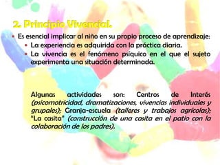  Es esencial implicar al niño en su propio proceso de aprendizaje:
 La experiencia es adquirida con la práctica diaria.
 La vivencia es el fenómeno psíquico en el que el sujeto
experimenta una situación determinada.
Algunas actividades son: Centros de Interés
(psicomotricidad, dramatizaciones, vivencias individuales y
grupales); Granja-escuela (talleres y trabajos agrícolas);
“La casita” (construcción de una casita en el patio con la
colaboración de los padres).
 