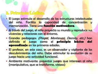  El juego estimula el desarrollo de las estructuras intelectuales
del niño. Facilita la capacidad de concentración y
memorización. Tiene una función motivadora.
 A través del juego, el niño proyecta su mundo y reproduce sus
vivencias y relaciones con el entorno.
 Grandes pedagogos (Piaget, Montessori, Decroly, etc.) han
definido el juego como el principio básico del
aprendizaje en las primeras edades.
 El profesor, en este caso, es un observador y vigilante de los
descubrimientos del niño. Debe estimular la evolución de su
juego hacia una actividad funcional.
 Ambiente motivante: presentar juegos que interesen al niño
(manipulativo, que se transforme, vistoso)
 