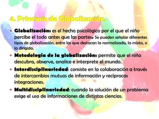  Globalización: es el hecho psicológico por el que el niño
percibe el todo antes que las partes. Se pueden señalar diferentes
tipos de globalización, entre las que destacan la normalizada, la mixta, o
la dirigida.
 Metodología de la globalización: permite que el niño
descubra, observe, analice e interprete el mundo.
 Interdisciplinariedad: consiste en la colaboración a través
de intercambios mutuos de información y recíprocas
integraciones.
 Multidisciplinariedad: cuando la solución de un problema
exige el uso de informaciones de distintas ciencias.
 