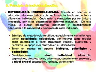  METODOLOGÍA INDIVIDUALIZADA: Consiste en adecuar la
educación a las características de un alumno, teniendo en cuenta sus
diferencias individuales. Cada niño se caracteriza por ser único e
irrepetible, por estar determinado deforma individual. De este
modo, se buscan programas, materiales y procedimientos
adecuados a la capacidad y desarrollo de cada individuo.
 Este tipo de metodología se utiliza, especialmente, con niños que
tienen necesidades educativas, por motivos tanto sociales
como psicológicos o físicos (trastornos visuales, auditivos), y
necesitan un apoyo más centrado en sus dificultades.
 Tener en cuenta su aspecto biológico, psicológico y
pedagógico.
 Consideraciones a nivel individual (desarrollo
cognoscitivo, afectivo, social, psicomotor, conocimientos previos) y
a nivel grupal (aceptación, rechazo, aislamiento)
 