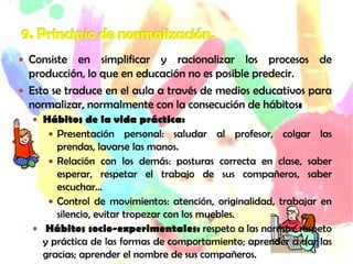  Consiste en simplificar y racionalizar los procesos de
producción, lo que en educación no es posible predecir.
 Esto se traduce en el aula a través de medios educativos para
normalizar, normalmente con la consecución de hábitos:
 Hábitos de la vida práctica:
 Presentación personal: saludar al profesor, colgar las
prendas, lavarse las manos.
 Relación con los demás: posturas correcta en clase, saber
esperar, respetar el trabajo de sus compañeros, saber
escuchar…
 Control de movimientos: atención, originalidad, trabajar en
silencio, evitar tropezar con los muebles.
 Hábitos socio-experimentales: respeto a las normas; respeto
y práctica de las formas de comportamiento; aprender a dar las
gracias; aprender el nombre de sus compañeros.
 