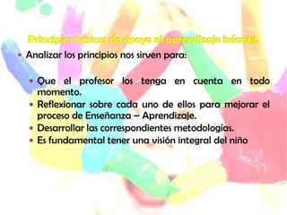  Analizar los principios nos sirven para:
 Que el profesor los tenga en cuenta en todo
momento.
 Reflexionar sobre cada uno de ellos para mejorar el
proceso de Enseñanza – Aprendizaje.
 Desarrollar las correspondientes metodologías.
 Es fundamental tener una visión integral del niño
 