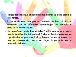  Piaget defiende que el pensamiento infantil va de lo global a
  lo concreto.
 A través de este principio, se pretende facilitar al niño el
  encuentro con los diferentes aprendizajes, por ejemplo el
  inicio de la lectoescritura
 Una enseñanza globalizada deberá estar centrada en cada
  uno de los niños (individualizada), desarrollará al máximo sus
  capacidades; se preparará el ambiente rico en estímulos, ya
  que la observación ocupa un lugar importante en el
  desarrollo del niño.
 