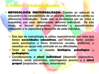  METODOLOGÍA INDIVIDUALIZADA: Consiste en adecuar la
 educación a las características de un alumno, teniendo en cuenta sus
 diferencias individuales. Cada niño se caracteriza por ser único e
 irrepetible, por estar determinado deforma individual. De este
 modo, se buscan programas, materiales y procedimientos
 adecuados a la capacidad y desarrollo de cada individuo.

   Este tipo de metodología se utiliza, especialmente, con niños que
    tienen necesidades educativas, por motivos tanto sociales
    como psicológicos o físicos (trastornos visuales, auditivos), y
    necesitan un apoyo más centrado en sus dificultades.
   Tener en cuenta su aspecto biológico, psicológico y
    pedagógico.
   Consideraciones a nivel individual (desarrollo cognoscitivo,
    afectivo, social, psicomotor, conocimientos previos) y a nivel
    grupal (aceptación, rechazo, aislamiento)
 