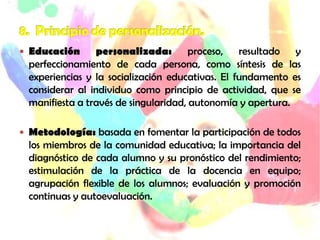  Educación      personalizada: proceso, resultado y
  perfeccionamiento de cada persona, como síntesis de las
  experiencias y la socialización educativas. El fundamento es
  considerar al individuo como principio de actividad, que se
  manifiesta a través de singularidad, autonomía y apertura.

 Metodología: basada en fomentar la participación de todos
  los miembros de la comunidad educativa; la importancia del
  diagnóstico de cada alumno y su pronóstico del rendimiento;
  estimulación de la práctica de la docencia en equipo;
  agrupación flexible de los alumnos; evaluación y promoción
  continuas y autoevaluación.
 