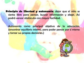 Principio de libertad y autonomía: dejar que el niño se
  sienta libre para pensar, buscar información y elegir. Así
  podrá vencer obstáculos con mayor facilidad.

  Autonomía como principal objetivo de la educación.
  (encontrar equilibrio interno, para poder pensar por sí mismo
  y tomar sus propias decisiones.)
 