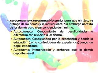  AUTOCONCEPTO Y AUTOESTIMA: Necesarios     para que el sujeto se
  distinga de los demás y se individualice. Sin embargo necesita
  de los demás para crear conciencia de sí mismo.
    Autoconcepto:      Conocimiento de peculiaridades y
     diferencias con respecto a los demás.
    Autoimagen: Condicionada por la experiencia y donde la
     educación (como controladora de experiencias) juega un
     papel importante.
    Autoestima: Interiorización y confianza que los demás
     depositen en él.
 