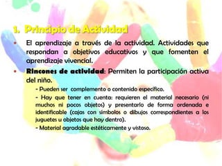    El aprendizaje a través de la actividad. Actividades que
    respondan a objetivos educativos y que fomenten el
    aprendizaje vivencial.
   Rincones de actividad: Permiten la participación activa
    del niño.
      - Pueden ser complemento o contenido específico.
      - Hay que tener en cuenta: requieren el material necesario (ni
      muchos ni pocos objetos) y presentarlo de forma ordenada e
      identificable (cajas con símbolos o dibujos correspondientes a los
      juguetes u objetos que hay dentro).
      - Material agradable estéticamente y vistoso.
 