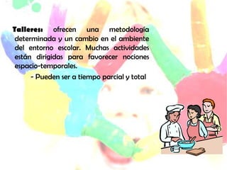 bTalleres:   ofrecen una metodología
 determinada y un cambio en el ambiente
 del entorno escolar. Muchas actividades
 están dirigidas para favorecer nociones
 espacio-temporales.
      - Pueden ser a tiempo parcial y total
 