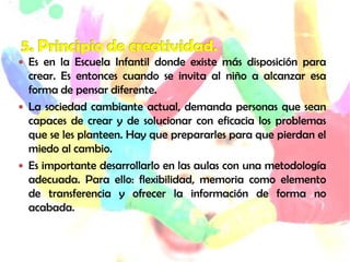  Es en la Escuela Infantil donde existe más disposición para
crear. Es entonces cuando se invita al niño a alcanzar esa
forma de pensar diferente.
 La sociedad cambiante actual, demanda personas que sean
capaces de crear y de solucionar con eficacia los problemas
que se les planteen. Hay que prepararles para que pierdan el
miedo al cambio.
 Es importante desarrollarlo en las aulas con una metodología
adecuada. Para ello: flexibilidad, memoria como elemento
de transferencia y ofrecer la información de forma no
acabada.
 