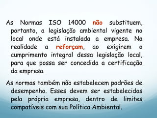 As Normas ISO 14000 não substituem,
portanto, a legislação ambiental vigente no
local onde está instalada a empresa. Na
realidade a reforçam, ao exigirem o
cumprimento integral dessa legislação local,
para que possa ser concedida a certificação
da empresa.
As normas também não estabelecem padrões de
desempenho. Esses devem ser estabelecidos
pela própria empresa, dentro de limites
compatíveis com sua Política Ambiental.
 