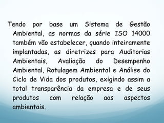 Tendo por base um Sistema de Gestão
Ambiental, as normas da série ISO 14000
também vão estabelecer, quando inteiramente
implantadas, as diretrizes para Auditorias
Ambientais, Avaliação do Desempenho
Ambiental, Rotulagem Ambiental e Análise do
Ciclo de Vida dos produtos, exigindo assim a
total transparência da empresa e de seus
produtos com relação aos aspectos
ambientais.
 