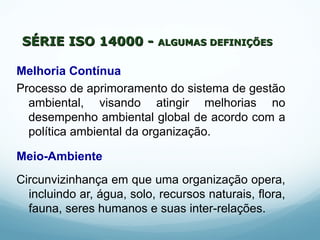 Melhoria Contínua
Processo de aprimoramento do sistema de gestão
ambiental, visando atingir melhorias no
desempenho ambiental global de acordo com a
política ambiental da organização.
Meio-Ambiente
Circunvizinhança em que uma organização opera,
incluindo ar, água, solo, recursos naturais, flora,
fauna, seres humanos e suas inter-relações.
SÉRIE ISO 14000 -SÉRIE ISO 14000 - ALGUMAS DEFINIÇÕESALGUMAS DEFINIÇÕES
 