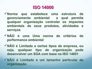 ISO 14000ISO 14000
Norma que estabelece uma estrutura de
gerenciamento ambiental a qual permite
qualquer organização controlar os impactos
ambientais de seus produtos, atividades e
serviços
NÃO é uma Uma norma de critérios de
performance ambiental
NÃO é Limitada a certos tipos de empresa, ou
seja, qualquer tipo de organização pode
desenvolver um SGA com base na ISO 14001
NÃO é Limitada a um tamanho particular de
organização
 