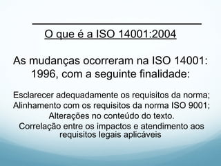O que é a ISO 14001:2004
As mudanças ocorreram na ISO 14001:
1996, com a seguinte finalidade:
Esclarecer adequadamente os requisitos da norma;
Alinhamento com os requisitos da norma ISO 9001;
Alterações no conteúdo do texto.
Correlação entre os impactos e atendimento aos
requisitos legais aplicáveis
 