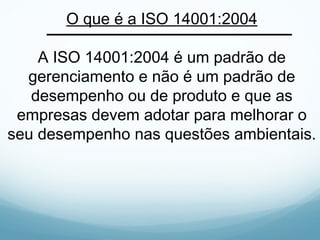 O que é a ISO 14001:2004
A ISO 14001:2004 é um padrão de
gerenciamento e não é um padrão de
desempenho ou de produto e que as
empresas devem adotar para melhorar o
seu desempenho nas questões ambientais.
 