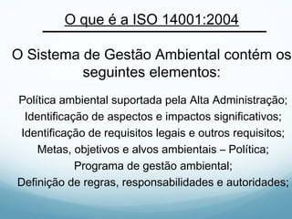 O que é a ISO 14001:2004
O Sistema de Gestão Ambiental contém os
seguintes elementos:
Política ambiental suportada pela Alta Administração;
Identificação de aspectos e impactos significativos;
Identificação de requisitos legais e outros requisitos;
Metas, objetivos e alvos ambientais – Política;
Programa de gestão ambiental;
Definição de regras, responsabilidades e autoridades;
 