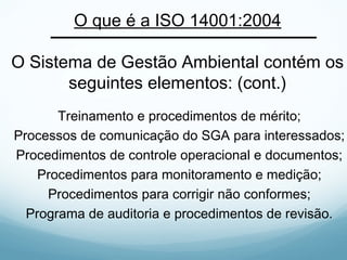 O que é a ISO 14001:2004
O Sistema de Gestão Ambiental contém os
seguintes elementos: (cont.)
Treinamento e procedimentos de mérito;
Processos de comunicação do SGA para interessados;
Procedimentos de controle operacional e documentos;
Procedimentos para monitoramento e medição;
Procedimentos para corrigir não conformes;
Programa de auditoria e procedimentos de revisão.
 