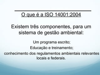 O que é a ISO 14001:2004
Existem três componentes, para um
sistema de gestão ambiental:
Um programa escrito;
Educação e treinamento;
conhecimento dos regulamentos ambientais relevantes
locais e federais.
 