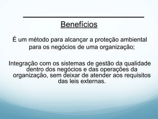 Benefícios
É um método para alcançar a proteção ambiental
para os negócios de uma organização;
Integração com os sistemas de gestão da qualidade
dentro dos negócios e das operações da
organização, sem deixar de atender aos requisitos
das leis externas.
 