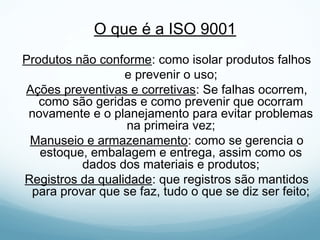 O que é a ISO 9001
Produtos não conforme: como isolar produtos falhos
e prevenir o uso;
Ações preventivas e corretivas: Se falhas ocorrem,
como são geridas e como prevenir que ocorram
novamente e o planejamento para evitar problemas
na primeira vez;
Manuseio e armazenamento: como se gerencia o
estoque, embalagem e entrega, assim como os
dados dos materiais e produtos;
Registros da qualidade: que registros são mantidos
para provar que se faz, tudo o que se diz ser feito;
 