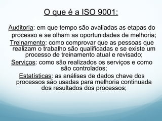 O que é a ISO 9001:
Auditoria: em que tempo são avaliadas as etapas do
processo e se olham as oportunidades de melhoria;
Treinamento: como comprovar que as pessoas que
realizam o trabalho são qualificadas e se existe um
processo de treinamento atual e revisado;
Serviços: como são realizados os serviços e como
são controlados;
Estatísticas: as análises de dados chave dos
processos são usadas para melhoria continuada
dos resultados dos processos;
 