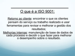 O que é a ISO 9001:
Retorno ao cliente: encontrar o que os clientes
pensam do serviço ou trabalho realizado e usar
ferramentas para revisar e melhorar a gestão dos
resultados;
Melhorias internas: manutenção de base de dados de
cada processo e decidir o que fazer para melhorar
o desempenho sobre o resultado.
 
