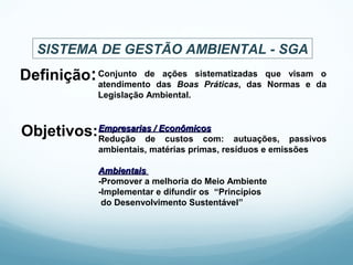 Definição:Conjunto de ações sistematizadas que visam o
atendimento das Boas Práticas, das Normas e da
Legislação Ambiental.
Objetivos:Empresarias / EconômicosEmpresarias / Econômicos
Redução de custos com: autuações, passivos
ambientais, matérias primas, resíduos e emissões
AmbientaisAmbientais
-Promover a melhoria do Meio Ambiente
-Implementar e difundir os “Princípios
do Desenvolvimento Sustentável”
SISTEMA DE GESTÃO AMBIENTAL - SGA
 