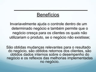 Benefícios
Invariavelmente ajuda o controle dentro de um
determinado negócio e também permite que o
negócio cresça para os clientes os quais não
utilizariam o produto, se o negócio não existisse;
São obtidas mudanças relevantes para o resultado
do negócio, são obtidos retornos dos clientes, são
obtidos dados internos sobre o desempenho do
negócio e os reflexos das melhorias implementadas
no negócio.
 