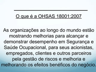 O que é a OHSAS 18001:2007
As organizações ao longo do mundo estão
mostrando melhorias para alcançar e
demonstrar desempenho em Segurança e
Saúde Ocupacional, para seus acionistas,
empregados, clientes e outros parceiros
pela gestão de riscos e melhoria e
melhorando os efeitos benéficos do negócio.
 