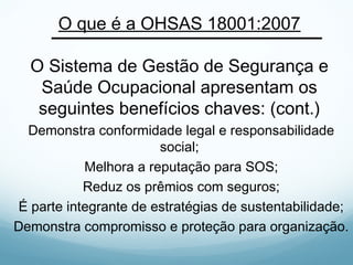 O que é a OHSAS 18001:2007
O Sistema de Gestão de Segurança e
Saúde Ocupacional apresentam os
seguintes benefícios chaves: (cont.)
Demonstra conformidade legal e responsabilidade
social;
Melhora a reputação para SOS;
Reduz os prêmios com seguros;
É parte integrante de estratégias de sustentabilidade;
Demonstra compromisso e proteção para organização.
 